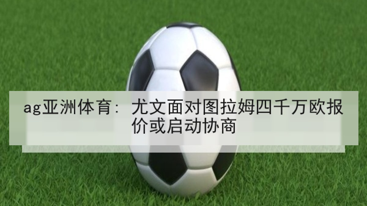 ag亚洲体育: 尤文面对图拉姆四千万欧报价或启动协商