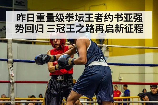 昨日重量级拳坛王者约书亚强势回归 三冠王之路再启新征程